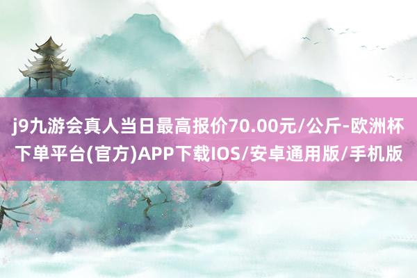 j9九游会真人当日最高报价70.00元/公斤-欧洲杯下单平台(官方)APP下载IOS/安卓通用版/手机版