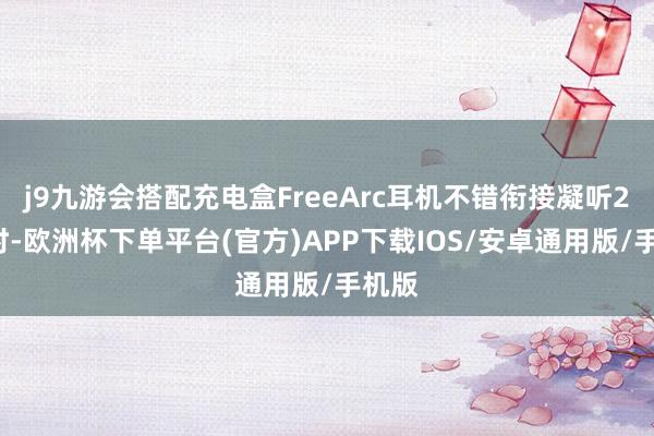 j9九游会搭配充电盒FreeArc耳机不错衔接凝听28小时-欧洲杯下单平台(官方)APP下载IOS/安卓通用版/手机版