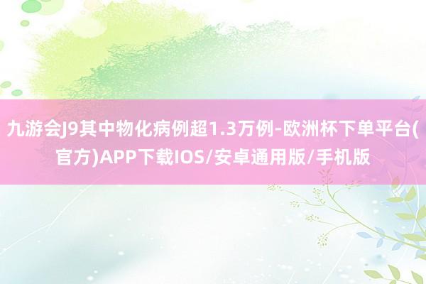 九游会J9其中物化病例超1.3万例-欧洲杯下单平台(官方)APP下载IOS/安卓通用版/手机版