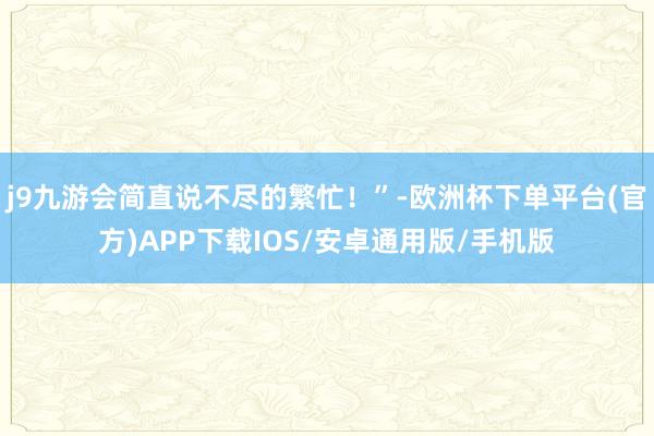 j9九游会简直说不尽的繁忙！”-欧洲杯下单平台(官方)APP下载IOS/安卓通用版/手机版