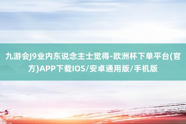 九游会J9　　业内东说念主士觉得-欧洲杯下单平台(官方)APP下载IOS/安卓通用版/手机版