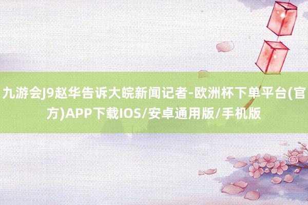 九游会J9赵华告诉大皖新闻记者-欧洲杯下单平台(官方)APP下载IOS/安卓通用版/手机版