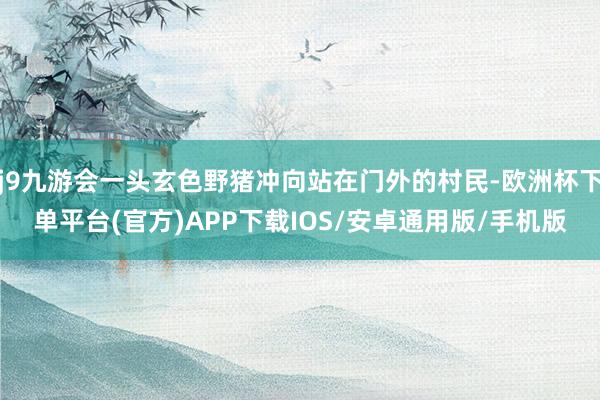 j9九游会一头玄色野猪冲向站在门外的村民-欧洲杯下单平台(官方)APP下载IOS/安卓通用版/手机版
