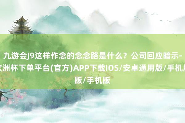 九游会J9这样作念的念念路是什么？公司回应暗示-欧洲杯下单平台(官方)APP下载IOS/安卓通用版/手机版