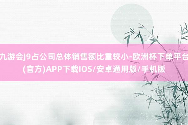 九游会J9占公司总体销售额比重较小-欧洲杯下单平台(官方)APP下载IOS/安卓通用版/手机版
