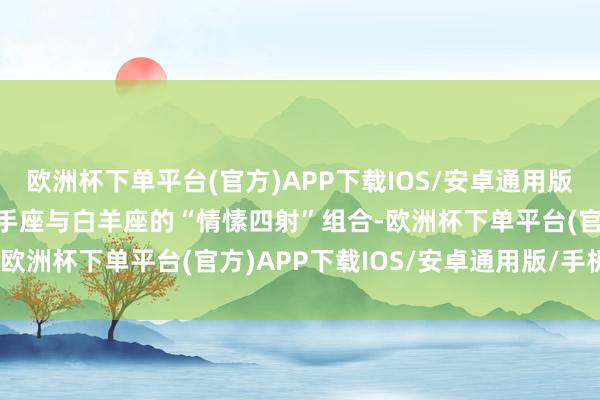 欧洲杯下单平台(官方)APP下载IOS/安卓通用版/手机版第三名则花落弓手座与白羊座的“情愫四射”组合-欧洲杯下单平台(官方)APP下载IOS/安卓通用版/手机版
