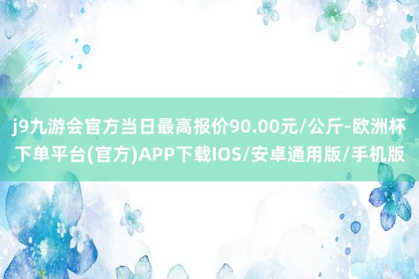 j9九游会官方当日最高报价90.00元/公斤-欧洲杯下单平台(官方)APP下载IOS/安卓通用版/手机版