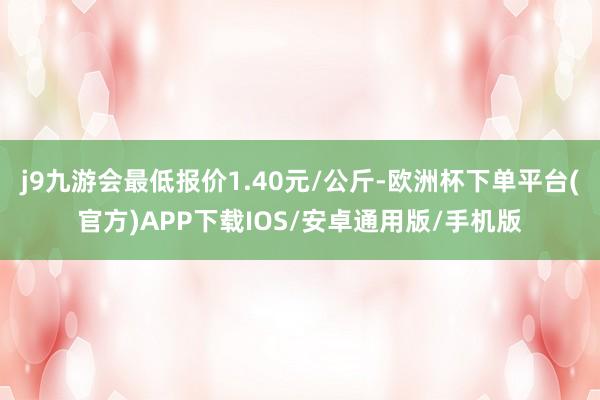 j9九游会最低报价1.40元/公斤-欧洲杯下单平台(官方)APP下载IOS/安卓通用版/手机版