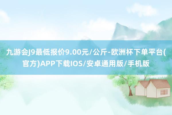 九游会J9最低报价9.00元/公斤-欧洲杯下单平台(官方)APP下载IOS/安卓通用版/手机版