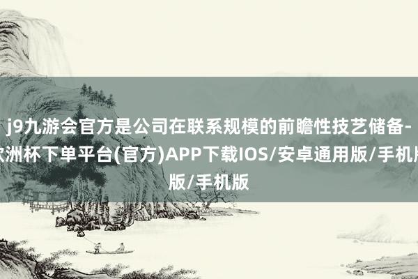 j9九游会官方是公司在联系规模的前瞻性技艺储备-欧洲杯下单平台(官方)APP下载IOS/安卓通用版/手机版