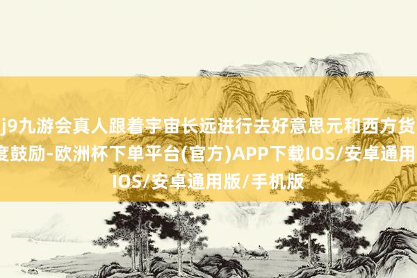 j9九游会真人跟着宇宙长远进行去好意思元和西方货币化的程度鼓励-欧洲杯下单平台(官方)APP下载IOS/安卓通用版/手机版