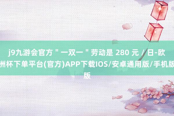 j9九游会官方＂一双一＂劳动是 280 元 / 日-欧洲杯下单平台(官方)APP下载IOS/安卓通用版/手机版