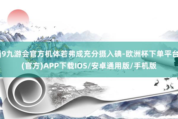 j9九游会官方机体若弗成充分摄入碘-欧洲杯下单平台(官方)APP下载IOS/安卓通用版/手机版