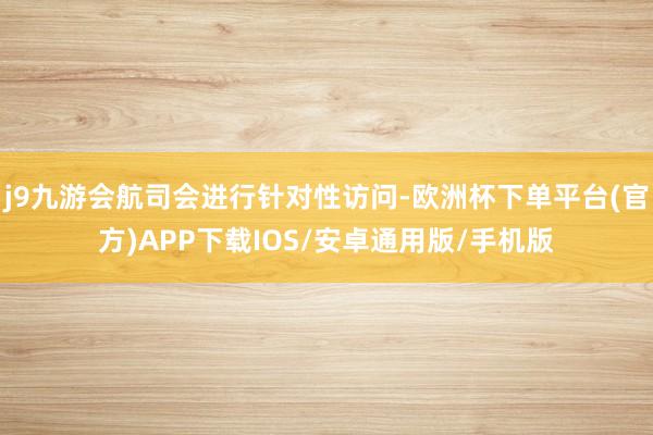 j9九游会航司会进行针对性访问-欧洲杯下单平台(官方)APP下载IOS/安卓通用版/手机版