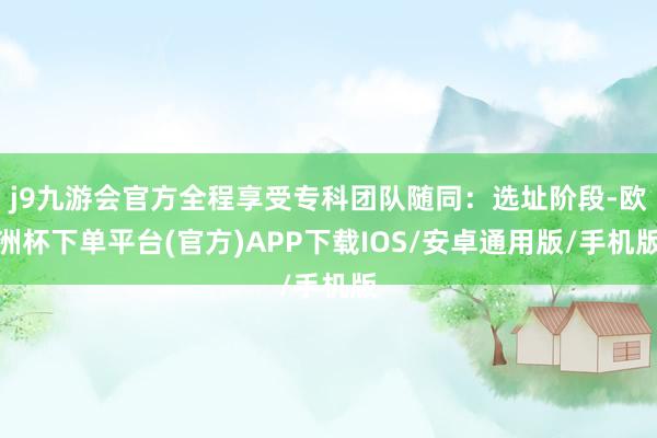 j9九游会官方全程享受专科团队随同：选址阶段-欧洲杯下单平台(官方)APP下载IOS/安卓通用版/手机版