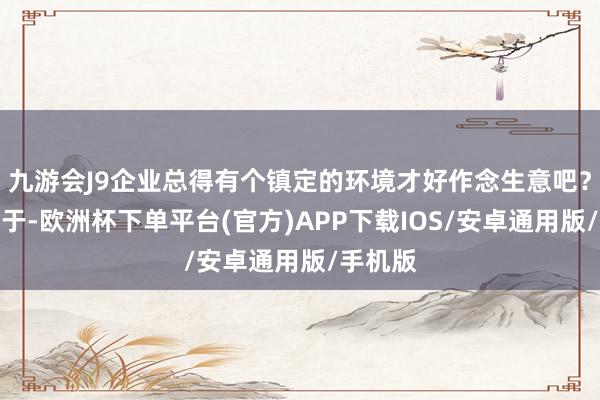 九游会J9企业总得有个镇定的环境才好作念生意吧？服从等于-欧洲杯下单平台(官方)APP下载IOS/安卓通用版/手机版