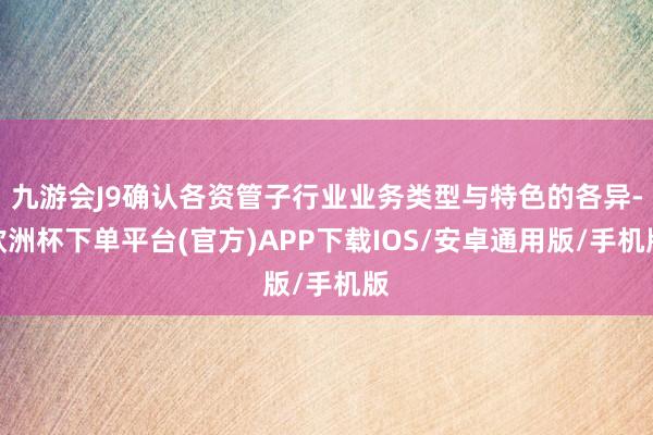 九游会J9确认各资管子行业业务类型与特色的各异-欧洲杯下单平台(官方)APP下载IOS/安卓通用版/手机版