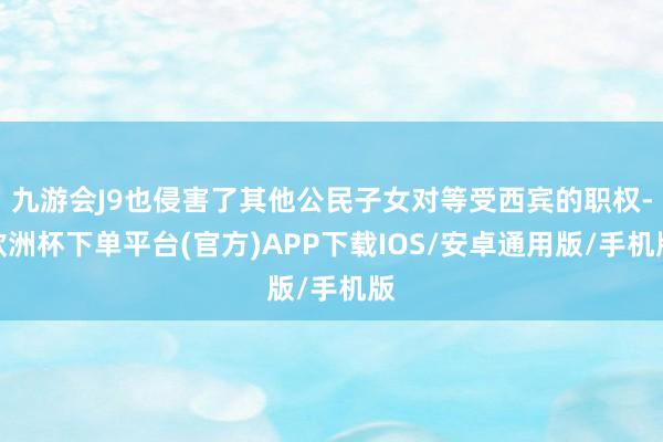 九游会J9也侵害了其他公民子女对等受西宾的职权-欧洲杯下单平台(官方)APP下载IOS/安卓通用版/手机版