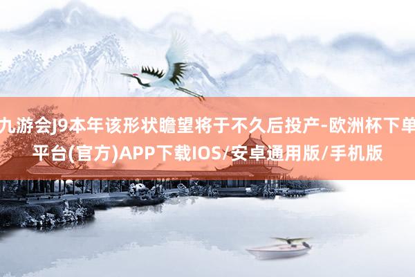 九游会J9本年该形状瞻望将于不久后投产-欧洲杯下单平台(官方)APP下载IOS/安卓通用版/手机版