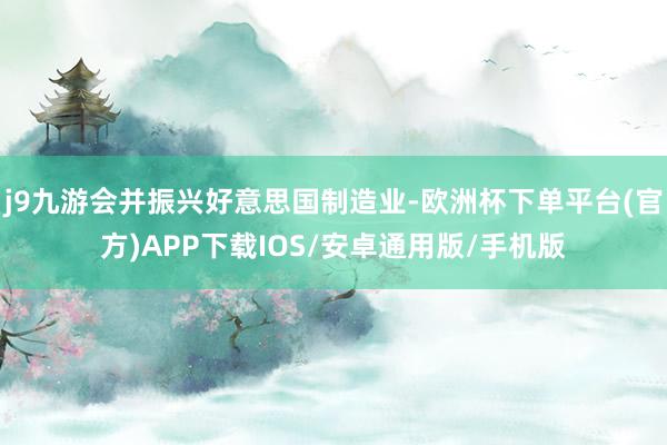j9九游会并振兴好意思国制造业-欧洲杯下单平台(官方)APP下载IOS/安卓通用版/手机版