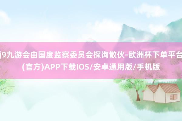j9九游会由国度监察委员会探询散伙-欧洲杯下单平台(官方)APP下载IOS/安卓通用版/手机版