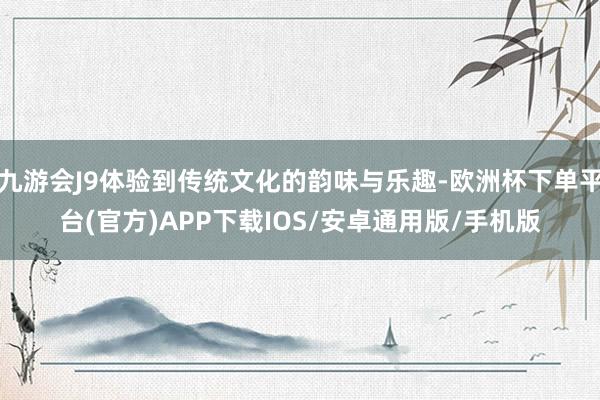 九游会J9体验到传统文化的韵味与乐趣-欧洲杯下单平台(官方)APP下载IOS/安卓通用版/手机版