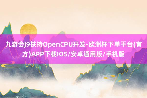 九游会J9扶持OpenCPU开发-欧洲杯下单平台(官方)APP下载IOS/安卓通用版/手机版