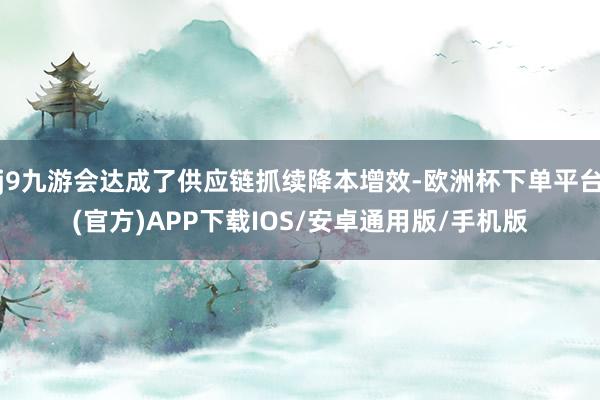 j9九游会达成了供应链抓续降本增效-欧洲杯下单平台(官方)APP下载IOS/安卓通用版/手机版