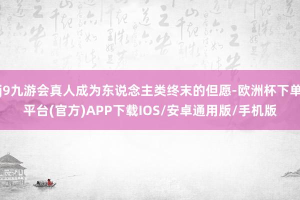 j9九游会真人成为东说念主类终末的但愿-欧洲杯下单平台(官方)APP下载IOS/安卓通用版/手机版