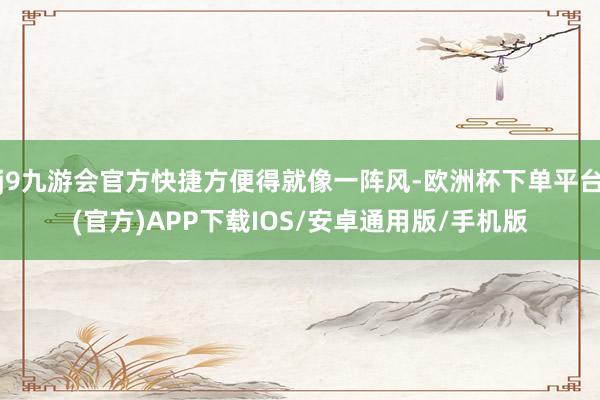 j9九游会官方快捷方便得就像一阵风-欧洲杯下单平台(官方)APP下载IOS/安卓通用版/手机版