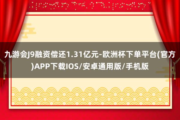 九游会J9融资偿还1.31亿元-欧洲杯下单平台(官方)APP下载IOS/安卓通用版/手机版