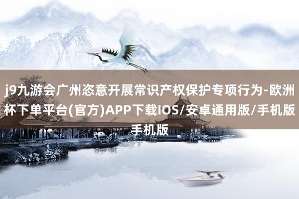 j9九游会广州恣意开展常识产权保护专项行为-欧洲杯下单平台(官方)APP下载IOS/安卓通用版/手机版