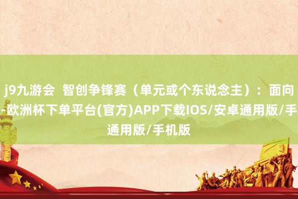 j9九游会  智创争锋赛（单元或个东说念主）：面向改日-欧洲杯下单平台(官方)APP下载IOS/安卓通用版/手机版