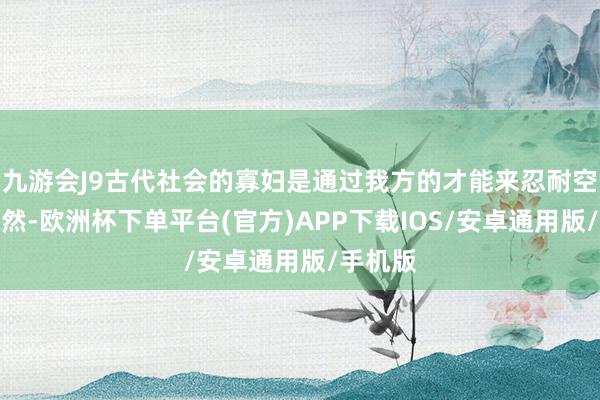 九游会J9古代社会的寡妇是通过我方的才能来忍耐空屋的孑然-欧洲杯下单平台(官方)APP下载IOS/安卓通用版/手机版
