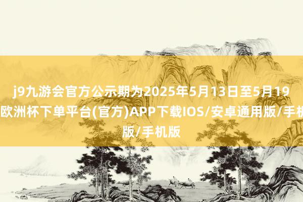j9九游会官方公示期为2025年5月13日至5月19日-欧洲杯下单平台(官方)APP下载IOS/安卓通用版/手机版