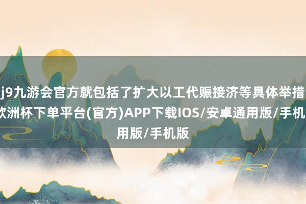 j9九游会官方就包括了扩大以工代赈接济等具体举措-欧洲杯下单平台(官方)APP下载IOS/安卓通用版/手机版