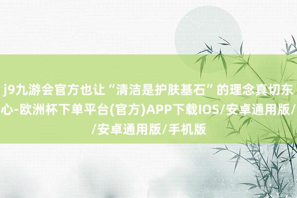 j9九游会官方也让“清洁是护肤基石”的理念真切东说念主心-欧洲杯下单平台(官方)APP下载IOS/安卓通用版/手机版