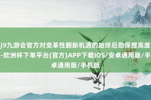 j9九游会官方对变革性翻新机遇的始终后劲保捏高度信心-欧洲杯下单平台(官方)APP下载IOS/安卓通用版/手机版