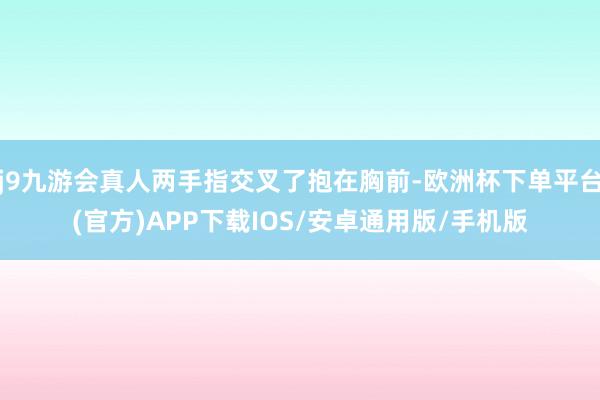 j9九游会真人两手指交叉了抱在胸前-欧洲杯下单平台(官方)APP下载IOS/安卓通用版/手机版