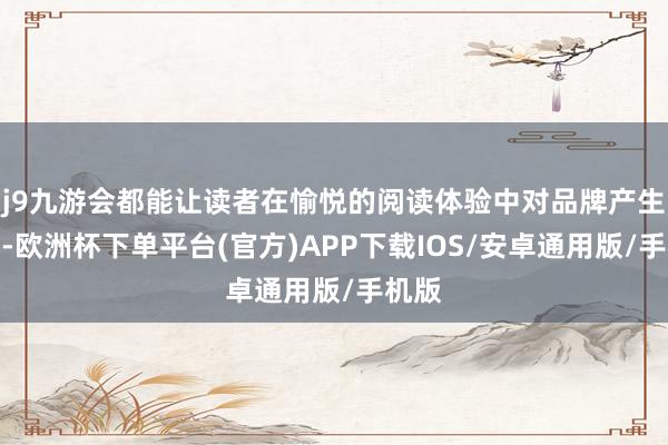 j9九游会都能让读者在愉悦的阅读体验中对品牌产生好感-欧洲杯下单平台(官方)APP下载IOS/安卓通用版/手机版
