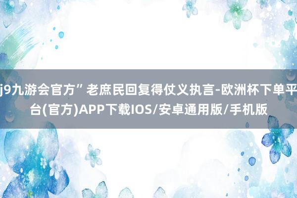 j9九游会官方”老庶民回复得仗义执言-欧洲杯下单平台(官方)APP下载IOS/安卓通用版/手机版