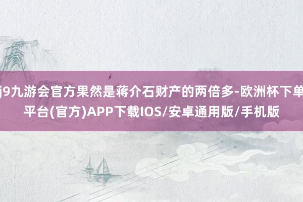 j9九游会官方果然是蒋介石财产的两倍多-欧洲杯下单平台(官方)APP下载IOS/安卓通用版/手机版