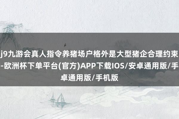 j9九游会真人指令养猪场户格外是大型猪企合理约束产能-欧洲杯下单平台(官方)APP下载IOS/安卓通用版/手机版
