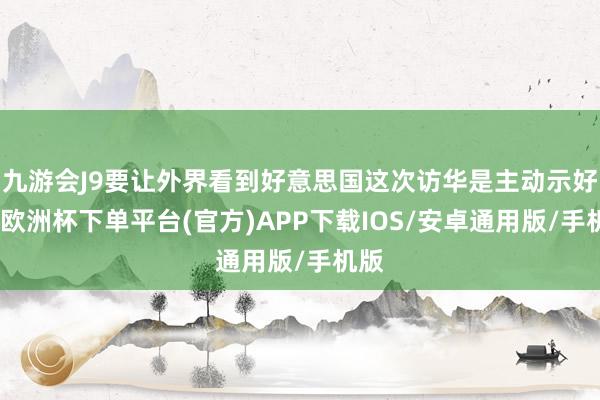 九游会J9要让外界看到好意思国这次访华是主动示好的-欧洲杯下单平台(官方)APP下载IOS/安卓通用版/手机版