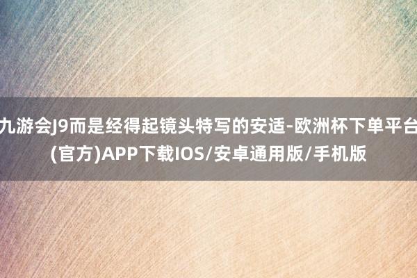 九游会J9而是经得起镜头特写的安适-欧洲杯下单平台(官方)APP下载IOS/安卓通用版/手机版