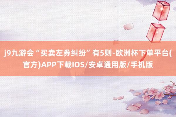 j9九游会“买卖左券纠纷”有5则-欧洲杯下单平台(官方)APP下载IOS/安卓通用版/手机版