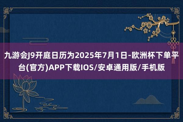 九游会J9开庭日历为2025年7月1日-欧洲杯下单平台(官方)APP下载IOS/安卓通用版/手机版