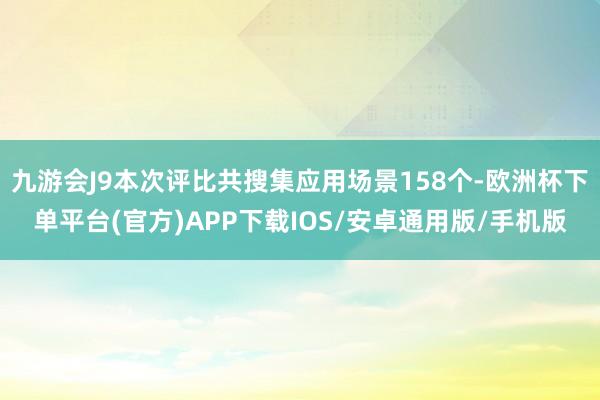 九游会J9本次评比共搜集应用场景158个-欧洲杯下单平台(官方)APP下载IOS/安卓通用版/手机版