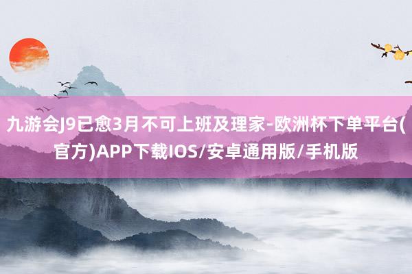 九游会J9已愈3月不可上班及理家-欧洲杯下单平台(官方)APP下载IOS/安卓通用版/手机版