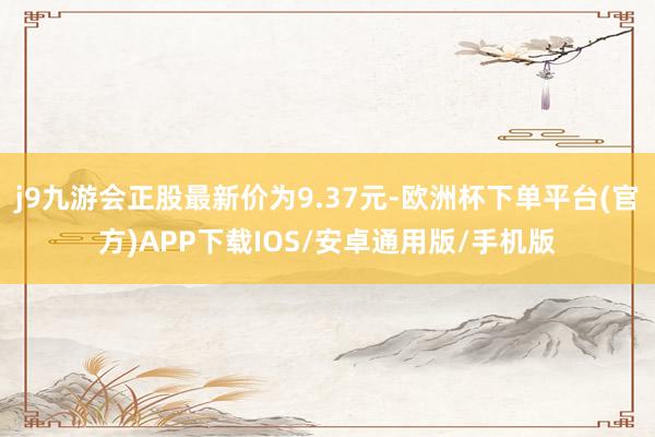 j9九游会正股最新价为9.37元-欧洲杯下单平台(官方)APP下载IOS/安卓通用版/手机版